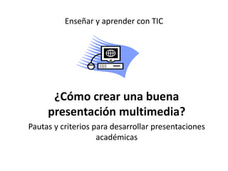 Enseñar y aprender con TIC 
¿Cómo crear una buena 
presentación multimedia? 
Pautas y criterios para desarrollar presentaciones 
académicas 
