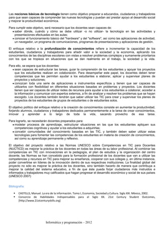 Las nociones básicas de tecnología tienen como objetivo preparar a educandos, ciudadanos y trabajadores
para que sean capaces de comprender las nuevas tecnologías y puedan así prestar apoyo al desarrollo social
y mejorar la productividad económica.

Para cumplir este objetivo, será necesario que los docentes sean capaces de:
    saber dónde, cuándo y cómo se debe utilizar -o no utilizar- la tecnología en las actividades y
    presentaciones efectuadas en las aulas;
    conocer el funcionamiento básico del "hardware" y del "software", así como las aplicaciones de actividad,
    un navegador, un programa de comunicaciones, programas de presentaciones y aplicaciones de gestión.

El enfoque relativo a la profundización de conocimientos refiere a incrementar la capacidad de los
estudiantes, ciudadanos y trabajadores para añadir valor a la sociedad y la economía, aplicando los
conocimientos de las disciplinas escolares con vistas a resolver problemas complejos y sumamente prioritarios
con los que se tropieza en situaciones que se dan realmente en el trabajo, la sociedad y la vida.

Para ello, se espera que los docentes:
    sean capaces de estructurar las tareas, guiar la comprensión de los estudiantes y apoyar los proyectos
    que los estudiantes realizan en colaboración. Para desempeñar este papel, los docentes deben tener
    competencias que les permitan ayudar a los estudiantes a elaborar, aplicar y supervisar planes de
    proyectos y soluciones;
    conozcan toda una serie de aplicaciones e instrumentos específicos y tienen que ser capaces de
    utilizarlos con flexibilidad en diferentes situaciones basadas en problemas y proyectos. Los docentes
    tienen que ser capaces de utilizar redes de recursos para ayudar a los estudiantes a colaborar, acceder a
    la información y comunicar con expertos externos, a fin de analizar y resolver los problemas que se hayan
    escogido. Los docentes también tendrán que saber utilizar las TIC para crear y supervisar los planes de
    proyectos de los estudiantes de grupos de estudiantes o de estudiantes solos.

El objetivo político del enfoque relativo a la creación de conocimientos consiste en aumentar la productividad,
forjando alumnos, ciudadanos y trabajadores dedicados permanentemente a la tarea de crear conocimientos,
innovar y aprender a lo largo de toda la vida, sacando provecho de esa tarea.

Para lograrlo, se necesitarán docentes preparados para:
    modelar procesos de aprendizaje, estructurar situaciones en las que los estudiantes apliquen sus
    competencias cognitivas y ayudar a los estudiantes a adquirirlas;
    concebir comunidades del conocimiento basadas en las TIC, y también deben saber utilizar estas
    tecnologías para fomentar las competencias de los estudiantes en materia de creación de conocimientos,
    así como su aprendizaje permanente y reflexivo.

El objetivo del proyecto relativo a las Normas UNESCO sobre Competencias en TIC para Docentes
(NUCTICD) es mejorar la práctica de los docentes en todas las áreas de su labor profesional. Al combinar las
competencias en TIC con innovaciones en la pedagogía, el plan de estudios y la organización del centro
docente, las Normas se han concebido para la formación profesional de los docentes que van a utilizar las
competencias y recursos en TIC para mejorar su enseñanza, cooperar con sus colegas y, en última instancia,
poder convertirse en líderes de la innovación dentro de sus respectivas instituciones. La finalidad global del
proyecto no sólo es mejorar la práctica de los docentes, sino también hacerlo de manera que contribuya a
mejorar la calidad del sistema educativo, a fin de que éste pueda forjar ciudadanos más instruidos e
informados y trabajadores muy calificados que hagan progresar el desarrollo económico y social de sus países
(UNESCO 2007)


Bibliografía:

       CASTELLS, Manuel. La era de la información. Tomo I, Economía, Sociedad y Cultura. Siglo XXI. México, 2002.
       Consorcio de Habilidades Indispensables para el Siglo XX. 21st Century Student Outcomes,
        [http://www.21stcenturyskills.org]




                             Informática y programación – 2012
 
