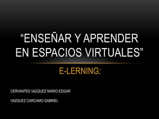 E-LERNING:
“ENSEÑAR Y APRENDER
EN ESPACIOS VIRTUALES”
CERVANTES VAZQUEZ MARIO EDGAR
VAZQUEZ CARCAMO GABRIEL
 