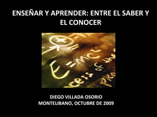 ENSEÑAR Y APRENDER: ENTRE EL SABER Y EL CONOCER DIEGO VILLADA OSORIO MONTELIBANO, OCTUBRE DE 2009 