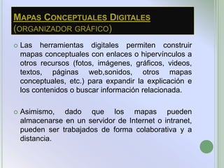 MAPAS CONCEPTUALES DIGITALES
(ORGANIZADOR GRÁFICO)
   Las herramientas digitales permiten construir
    mapas conceptuales con enlaces o hipervínculos a
    otros recursos (fotos, imágenes, gráficos, videos,
    textos, páginas web,sonidos, otros mapas
    conceptuales, etc.) para expandir la explicación e
    los contenidos o buscar información relacionada.

   Asimismo, dado que los mapas pueden
    almacenarse en un servidor de Internet o intranet,
    pueden ser trabajados de forma colaborativa y a
    distancia.
 