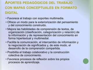 APORTES PEDAGÓGICOS DEL TRABAJO
CON MAPAS CONCEPTUALES EN FORMATO
DIGITAL
• Favorece el trabajo con soportes multimedia.
• Ofrece un modo para la exteriorización del pensamiento
   y del conocimiento construido.
• Mejora las habilidades de comprensión de textos, de
   organización (clasificación, categorización y relación) de
   la información y de representación del conocimiento en
   forma hipertextual y multimedial.
• Facilita la comunicación, el intercambio de información y
   la negociación de significados y, de este modo, el
   desarrollo de la comprensión compartida.
• Posibilita el trabajo colaborativo y la construcción
   colectiva de conocimiento.
• Favorece procesos de reflexión sobre los propios
   procesos de aprendizaje.
 