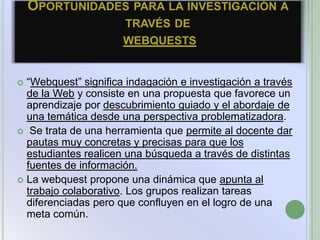OPORTUNIDADES PARA LA INVESTIGACIÓN A
                      TRAVÉS DE
                      WEBQUESTS


 “Webquest” significa indagación e investigación a través
  de la Web y consiste en una propuesta que favorece un
  aprendizaje por descubrimiento guiado y el abordaje de
  una temática desde una perspectiva problematizadora.
 Se trata de una herramienta que permite al docente dar
  pautas muy concretas y precisas para que los
  estudiantes realicen una búsqueda a través de distintas
  fuentes de información.
 La webquest propone una dinámica que apunta al
  trabajo colaborativo. Los grupos realizan tareas
  diferenciadas pero que confluyen en el logro de una
  meta común.
 