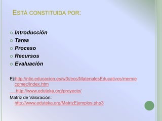 ESTÁ CONSTITUIDA POR:

 Introducción
 Tarea

 Proceso

 Recursos

 Evaluación


Ej:http://ntic.educacion.es/w3//eos/MaterialesEducativos/mem/e
   comec/index.htm
    http://www.eduteka.org/proyecto/
Matriz de Valoración:
   http://www.eduteka.org/MatrizEjemplos.php3
 