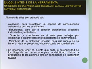 BLOG: SÍNTESIS DE LA HERRAMIENTA
UN WEBLOG ES UNA PÁGINA WEB DINÁMICA EN LA CUAL LOS VISITANTES
PARTICIPAN ACTIVAMENTE.



 Algunos de ellos son creados por:

    Docentes, para establecer un espacio de comunicación
     asincrónica con los estudiantes.
     Estudiantes, para dar a conocer experiencias escolares
     individuales y colectivas.
      Docentes y estudiantes en el aula, para trabajar por
     disciplinas o en proyectos multidisciplinares o transversales.
     Miembros de la institución escolar, para dar cuenta de su
     historia, ideario, proyectos, vínculos con la comunidad, etc.

    Es necesario tener en cuenta que dada la potencialidad de
     los blogs de ser un espacio para la visibilidad pública, la
     producción de los alumnos está en condiciones de trascender
     el aula.
 