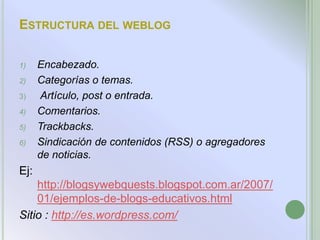 ESTRUCTURA DEL WEBLOG

1)    Encabezado.
2)    Categorías o temas.
3)     Artículo, post o entrada.
4)    Comentarios.
5)    Trackbacks.
6)    Sindicación de contenidos (RSS) o agregadores
      de noticias.
Ej:
    http://blogsywebquests.blogspot.com.ar/2007/
    01/ejemplos-de-blogs-educativos.html
Sitio : http://es.wordpress.com/
 