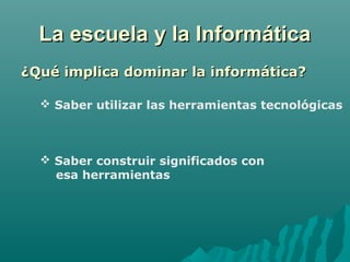 La escuela y la InformáticaLa escuela y la Informática
¿Qué implica dominar la informática?¿Qué implica dominar la informática?
 Saber utilizar las herramientas tecnológicas
 Saber construir significados con
esa herramientas
 