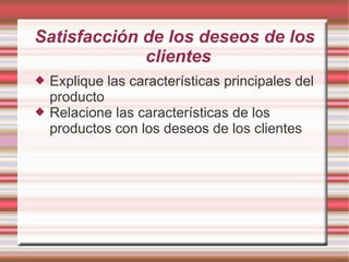 Satisfacción de los deseos de los
             clientes
   Explique las características principales del
    producto
   Relacione las características de los
    productos con los deseos de los clientes
 