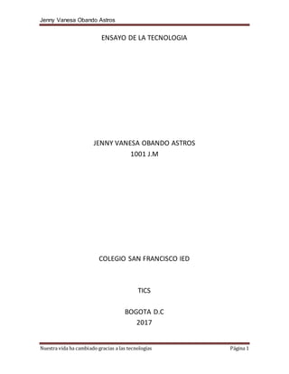 Jenny Vanesa Obando Astros
Nuestra vida ha cambiado gracias a las tecnologías Página 1
ENSAYO DE LA TECNOLOGIA
JENNY VANESA OBANDO ASTROS
1001 J.M
COLEGIO SAN FRANCISCO IED
TICS
BOGOTA D.C
2017
 