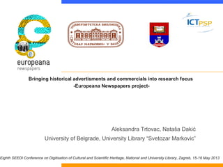 Bringing historical advertisments and commercials into research focus
-Europeana Newspapers project-

Aleksandra Trtovac, Nataša Dakić
University of Belgrade, University Library “Svetozar Markovic”

Eighth SEEDI Conference on Digitisation of Cultural and Scientific Heritage, National and University Library, Zagreb, 15-16 May 2013

 