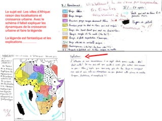 Le sujet est: Les villes d’Afrique: raison des localisations et croissance urbaine. Avec le schéma il fallait expliquer les dynamiques de la croissance urbaine et faire la légende La légende est fantastique et les explications…………..