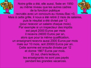 Notre grille a été, elle aussi, fixée en 1950 au même niveau que les autres cadres  de la fonction publique  recrutés avec un concours au niveau Bac +3. Mais à cette grille, il nous a été retiré 2 mois de salaires,  puis le résultat a été divisé par 12  (pour recevoir un salaire chaque mois). Par exemple si un inspecteur des impôts est payé 2000 Euros par mois  il recevra 24000 Euros par an,  alors que pour la même qualification,  un enseignant recevra aussi 2000 Euros par mois  mais sur 10 mois, soit 20000 Euros par an.  Cette somme est ensuite divisée par 12  et donne 1667 Euros par mois.  Et oui, chers lecteurs, les enseignants ne sont pas payés pendant les grandes vacances. 