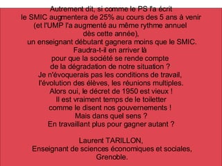 Autrement dit, si comme le PS l'a écrit le SMIC augmentera de 25% au cours des 5 ans à venir  (et l'UMP l'a augmenté au même rythme annuel  dès cette année), un enseignant débutant gagnera moins que le SMIC. Faudra-t-il en arriver là  pour que la société se rende compte  de la dégradation de notre situation ?  Je n'évoquerais pas les conditions de travail,  l'évolution des élèves, les réunions multiples. Alors oui, le décret de 1950 est vieux ! Il est vraiment temps de le toiletter  comme le disent nos gouvernements !  Mais dans quel sens ? En travaillant plus pour gagner autant ? Laurent TARILLON, Enseignant de sciences économiques et sociales, Grenoble. 