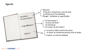 Agenda

                                                 Rassurer
                                                 C’est pour consommer...tout de suite
                                                 La dictature de l’immédiateté
                                      t          Danger ! «Infosité» et superﬁcialité
                            l’étudian
                             Consom  mateur ?
                                                    Un fournisseur ?
                                                    Un bruit de fond ?
                             Le prof esseur...      Un dinosaure
                                                    Un acteur de son temps !
                                                     Le prof, un élève comme les autres
                                                     Le savoir se consomme partout, tout le temps
                                 Alors ?
                                                     L’avenir...ce sont les basiques 




Benjamin CHAMINADE - 2010
 