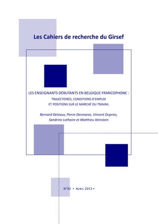 Les Cahiers de recherche du Girsef
N°92 ▪ Avril 2013 ▪
LES ENSEIGNANTS DÉBUTANTS EN BELGIQUE FRANCOPHONE :
TRAJECTOIRES, CONDITIONS D’EMPLOI
ET POSITIONS SUR LE MARCHÉ DU TRAVAIL
Bernard Delvaux, Pierre Desmarez, Vincent Dupriez,
Sandrine Lothaire et Matthieu Veinstein
 