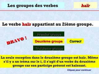 Les groupes des verbes

haïr

Le verbe haïr appartient au 2ième groupe.
O!
R AV
B

Premier groupe
Deuxième groupe

Correct

Troisième groupe
La seule exception dans le deuxième groupe est haïr. Même
s'il y a un tréma sur le i, il s'agit d'un verbe du deuxième
groupe car son participe présent est haïssant.
Cliquez pour continuer

 