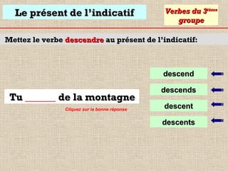 Le présent de l’indicatif

Verbes du 3ième
groupe

Mettez le verbe descendre au présent de l’indicatif:

descend

Tu ______ de la montagne
Cliquez sur la bonne réponse

descends
descent
descents

 
