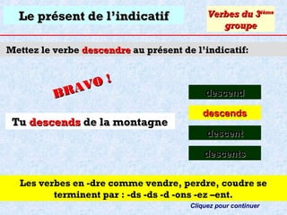 Le présent de l’indicatif

Verbes du 3ième
groupe

Mettez le verbe descendre au présent de l’indicatif:

O!
R AV
B
Tu descends de la montagne

descend
descends
descent
descents

Les verbes en -dre comme vendre, perdre, coudre se
terminent par : -ds -ds -d -ons -ez –ent.
Cliquez pour continuer

 