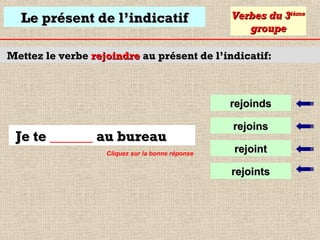 Le présent de l’indicatif

Verbes du 3ième
groupe

Mettez le verbe rejoindre au présent de l’indicatif:

rejoinds

Je te ______ au bureau
Cliquez sur la bonne réponse

rejoins
rejoint
rejoints

 