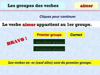 Les groupes des verbes

aimer

Cliquez pour continuer

Le verbe aimer appartient au 1er groupe.
O!
R AV
B

Premier groupe

Correct

Deuxième groupe
Troisième groupe

Les verbes en -er (sauf aller) sont du premier groupe.

 