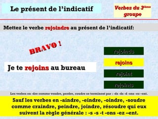 Le présent de l’indicatif

Verbes du 3ième
groupe

Mettez le verbe rejoindre au présent de l’indicatif:

O!
R AV
B

Je te rejoins au bureau

rejoinds
rejoins
rejoint
rejoints

Les verbes en -dre comme vendre, perdre, coudre se terminent par : -ds -ds -d -ons -ez –ent.

Sauf les verbes en -aindre, -eindre, -oindre, -soudre
comme craindre, peindre, joindre, résoudre qui eux
suivent la règle générale : -s -s -t -ons -ez –ent.

 