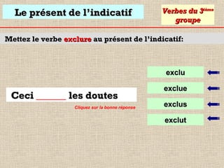 Le présent de l’indicatif

Verbes du 3ième
groupe

Mettez le verbe exclure au présent de l’indicatif:

exclu

Ceci ______ les doutes
Cliquez sur la bonne réponse

exclue
exclus
exclut

 