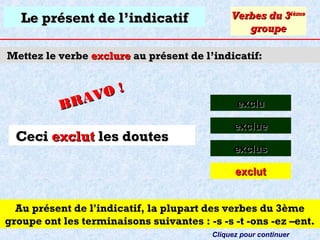 Le présent de l’indicatif

Verbes du 3ième
groupe

Mettez le verbe exclure au présent de l’indicatif:

O!
R AV
B

Ceci exclut les doutes

exclu
exclue
exclus
exclut

Au présent de l'indicatif, la plupart des verbes du 3ème
groupe ont les terminaisons suivantes : -s -s -t -ons -ez –ent.
Cliquez pour continuer

 