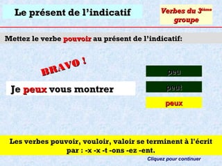 Le présent de l’indicatif

Verbes du 3ième
groupe

Mettez le verbe pouvoir au présent de l’indicatif:

O!
R AV
B

peu

Je peux vous montrer

peut
peux

Les verbes pouvoir, vouloir, valoir se terminent à l'écrit
par : -x -x -t -ons -ez -ent.
Cliquez pour continuer

 