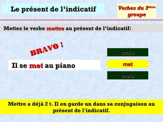Le présent de l’indicatif

Verbes du 3ième
groupe

Mettez le verbe mettre au présent de l’indicatif:

O!
R AV
B

Il se met au piano

mais
met
mets

Mettre a déjà 2 t. Il en garde un dans sa conjugaison au
présent de l'indicatif.

 