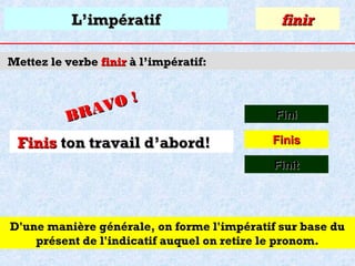 L’impératif

finir

Mettez le verbe finir à l’impératif:

O!
R AV
B

Finis ton travail d’abord!

Fini
Finis
Finit

D'une manière générale, on forme l'impératif sur base du
présent de l'indicatif auquel on retire le pronom.

 