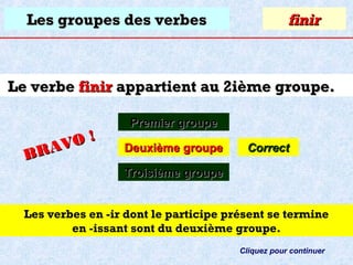 Les groupes des verbes

finir

Le verbe finir appartient au 2ième groupe.
O!
R AV
B

Premier groupe
Deuxième groupe

Correct

Troisième groupe
Les verbes en -ir dont le participe présent se termine
en -issant sont du deuxième groupe.
Cliquez pour continuer

 