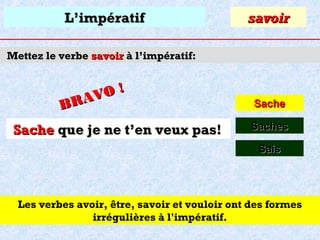 L’impératif

savoir

Mettez le verbe savoir à l’impératif:

O!
R AV
B

Sache que je ne t’en veux pas!

Sache
Saches
Sais

Les verbes avoir, être, savoir et vouloir ont des formes
irrégulières à l'impératif.

 