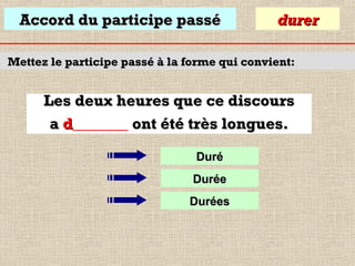 Accord du participe passé

durer

Mettez le participe passé à la forme qui convient:

Les deux heures que ce discours
a d_______ ont été très longues.
Duré
Durée
Durées

 