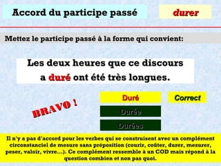 Accord du participe passé

durer

Mettez le participe passé à la forme qui convient:

Les deux heures que ce discours
a duré ont été très longues.
O!
R AV
B

Duré

Correct

Durée
Durées

Il n'y a pas d'accord pour les verbes qui se construisent avec un complément
circonstanciel de mesure sans préposition (courir, coûter, durer, mesurer,
peser, valoir, vivre...). Ce complément ressemble à un COD mais répond à la
question combien et non pas quoi.

 