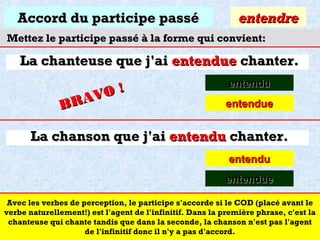 Accord du participe passé

entendre

Mettez le participe passé à la forme qui convient:

La chanteuse que j'ai entendue chanter.
O!
R AV
B

entendu
entendue

La chanson que j'ai entendu chanter.
entendu
entendue
Avec les verbes de perception, le participe s'accorde si le COD (placé avant le
verbe naturellement!) est l'agent de l'infinitif. Dans la première phrase, c'est la
chanteuse qui chante tandis que dans la seconde, la chanson n'est pas l'agent
de l'infinitif donc il n'y a pas d'accord.

 