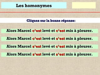Les homonymes
Cliquez sur la bonne réponse:

Alors Marcel c’est levé et c’est mis à pleurer.
Alors Marcel c’est levé et s’est mis à pleurer.
Alors Marcel s’est levé et c’est mis à pleurer.
Alors Marcel s’est levé et s’est mis à pleurer.

 