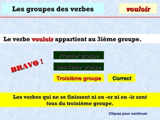 Les groupes des verbes

vouloir

Le verbe vouloir appartient au 3ième groupe.

O!
R AV
B

Premier groupe
Deuxième groupe
Troisième groupe

Correct

Les verbes qui ne se finissent ni en -er ni en -ir sont
tous du troisième groupe.
Cliquez pour continuer

 