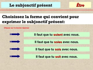 Le subjonctif présent

Être

Choisissez la forme qui convient pour
exprimer le subjonctif présent:
Cliquez sur la bonne réponse

Il faut que tu soient avec nous.
Il faut que tu soies avec nous.
Il faut que tu sois avec nous.
Il faut que tu soit avec nous.

 