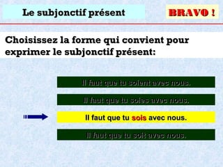 Le subjonctif présent

BRAVO !

Choisissez la forme qui convient pour
exprimer le subjonctif présent:
Il faut que tu soient avec nous.
Il faut que tu soies avec nous.
Il faut que tu sois avec nous.
Il faut que tu soit avec nous.

 
