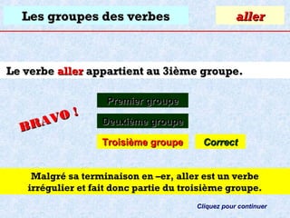 Les groupes des verbes

aller

Le verbe aller appartient au 3ième groupe.

O!
R AV
B

Premier groupe
Deuxième groupe
Troisième groupe

Correct

Malgré sa terminaison en –er, aller est un verbe
irrégulier et fait donc partie du troisième groupe.
Cliquez pour continuer

 