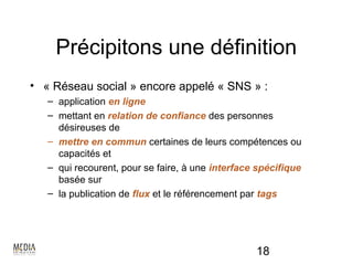 Précipitons une définition
• « Réseau social » encore appelé « SNS » :
   – application en ligne
   – mettant en relation de confiance des personnes
     désireuses de
   – mettre en commun certaines de leurs compétences ou
     capacités et
   – qui recourent, pour se faire, à une interface spécifique
     basée sur
   – la publication de flux et le référencement par tags




                                                  18
 