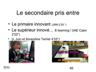Le secondaire pris entre
• Le primaire innovant (JRM 2’55 “)
• Le supérieur innové… E-learning ! (IAE Caen
  2’02“)
• (L.Juin et Amandine Terrier 4’53“)




                                       65
 