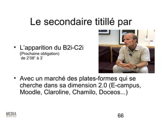 Le secondaire titillé par

• L’apparition du B2i-C2i
  (Prochaine obligation)
  de 2’08“ à 3’




• Avec un marché des plates-formes qui se
  cherche dans sa dimension 2.0 (E-campus,
  Moodle, Claroline, Chamilo, Doceos...)


                                  66
 