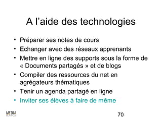 A l’aide des technologies
• Préparer ses notes de cours
• Echanger avec des réseaux apprenants
• Mettre en ligne des supports sous la forme de
  « Documents partagés » et de blogs
• Compiler des ressources du net en
  agrégateurs thématiques
• Tenir un agenda partagé en ligne
• Inviter ses élèves à faire de même

                                    70
 