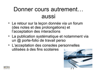 Donner cours autrement…
            aussi
• Le retour sur la leçon donnée via un forum
  (des notes et des prolongations) et
  l’acceptation des interactions
• La publication systématique et notamment via
  un @ porte-folio de travail perso
• L’acceptation des consoles personnelles
  utilisées à des fins scolaires




                                   71
 