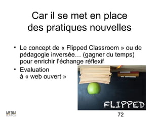 Car il se met en place
    des pratiques nouvelles
• Le concept de « Flipped Classroom » ou de
  pédagogie inversée… (gagner du temps)
  pour enrichir l’échange réflexif
• Evaluation
  à « web ouvert »




                                  72
 