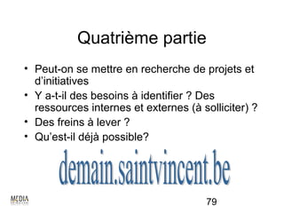 Quatrième partie
• Peut-on se mettre en recherche de projets et
  d’initiatives
• Y a-t-il des besoins à identifier ? Des
  ressources internes et externes (à solliciter) ?
• Des freins à lever ?
• Qu’est-il déjà possible?




                                       79
 