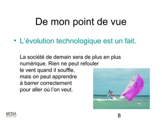 De mon point de vue
• L’évolution technologique est un fait.

 La société de demain sera de plus en plus
 numérique. Rien ne peut refouler
 le vent quand il souffle,
 mais on peut apprendre
 à barrer correctement
 pour aller où l’on veut.



                                        8
 