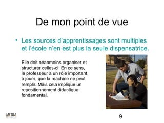 De mon point de vue
• Les sources d’apprentissages sont multiples
  et l’école n’en est plus la seule dispensatrice.

  Elle doit néanmoins organiser et
  structurer celles-ci. En ce sens,
  le professeur a un rôle important
  à jouer, que la machine ne peut
  remplir. Mais cela implique un
  repositionnement didactique
  fondamental.



                                      9
 
