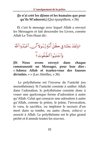 L’enseignement de la prière

  {Je n’ai créé les djinns et les humains que pour
    qu’ils M’adorent.} (Qui éparpillent, v.56)

   Et c’est le message avec lequel Allah a envoyé
les Messagers et fait descendre les Livres, comme
Allah Le Très-Haut dit :


©!$# (#ρß‰ç6ôã$# Âχr& »ωθß™§‘ 7π¨Βé& Èe≅à2 ’Îû $uΖ÷Wyèt/ ô‰s)s9uρ

                     ( |Nθäó≈©Ü9$# (#θç7Ï⊥tGô_$#uρ
{Et Nous avons envoyé dans chaque
communauté un Messager, pour leur dire :
« Adorez Allah et écartez-vous des fausses
divinités. » » (Les Abeilles, v.36)

   Le polythéisme est l’inverse de l’unicité (ou
monothéisme). Si l’unicité consiste à unifier Allah
dans l’adoration, le polythéisme consiste donc à
vouer une quelconque forme d’adoration à autre
qu’Allah. Celui qui consacre une adoration à autre
qu’Allah, comme la prière, le jeûne, l’invocation,
le vœu, le sacrifice, ou implorer le secours d’un
mort dans sa tombe, ou autre chose, celui-ci a
associé à Allah. Le polythéisme est le plus grand
péché et il annule toutes les œuvres.


                                  10
 